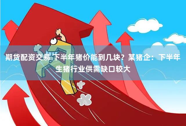 期货配资交易 下半年猪价能到几块？某猪企：下半年生猪行业供需缺口较大