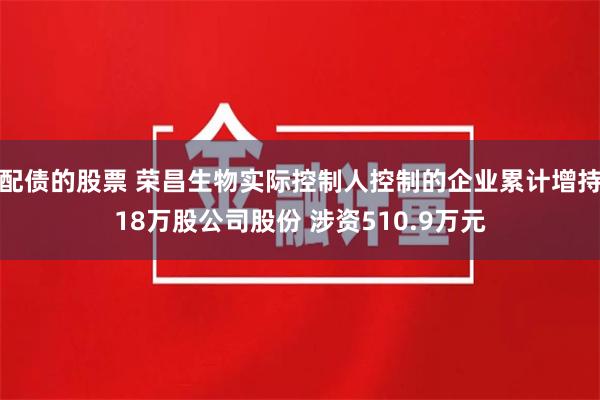 配债的股票 荣昌生物实际控制人控制的企业累计增持18万股公司股份 涉资510.9万元