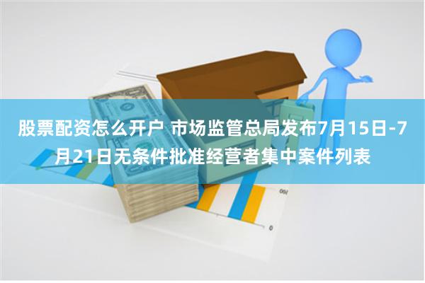 股票配资怎么开户 市场监管总局发布7月15日-7月21日无条件批准经营者集中案件列表