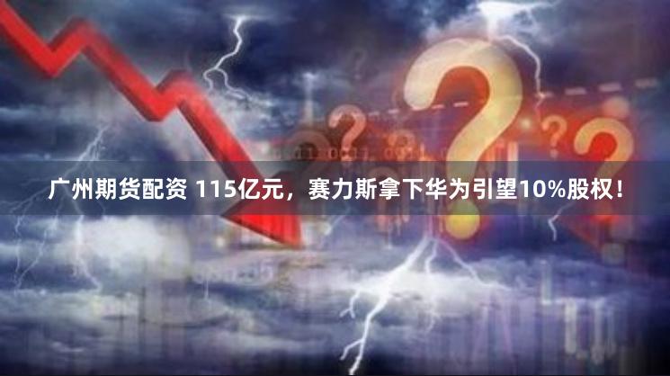 广州期货配资 115亿元，赛力斯拿下华为引望10%股权！