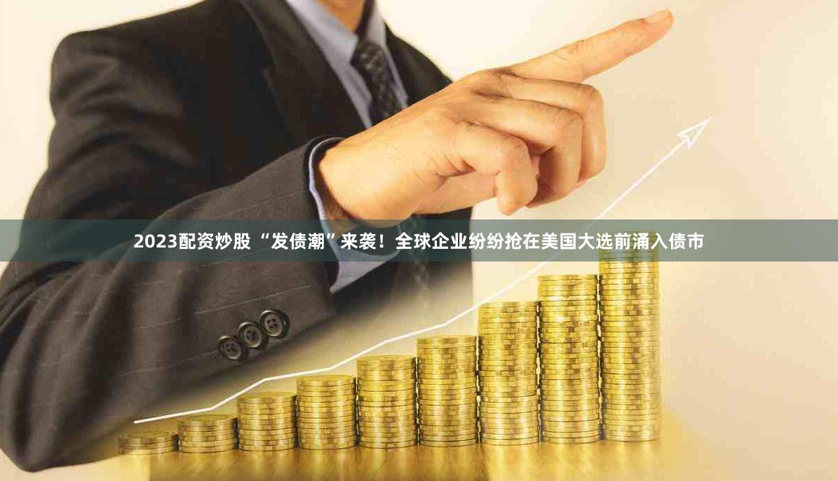2023配资炒股 “发债潮”来袭！全球企业纷纷抢在美国大选前涌入债市