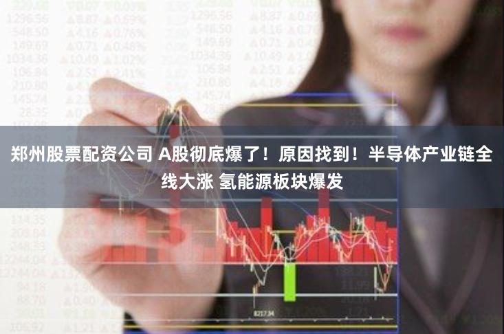 郑州股票配资公司 A股彻底爆了！原因找到！半导体产业链全线大涨 氢能源板块爆发