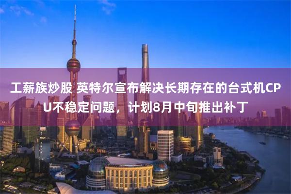 工薪族炒股 英特尔宣布解决长期存在的台式机CPU不稳定问题，计划8月中旬推出补丁