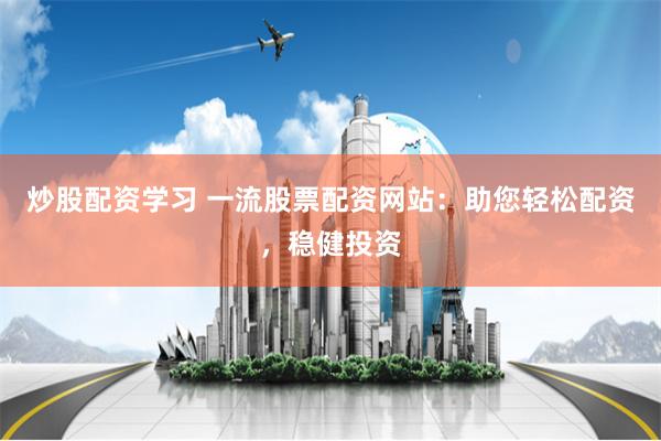 炒股配资学习 一流股票配资网站：助您轻松配资，稳健投资