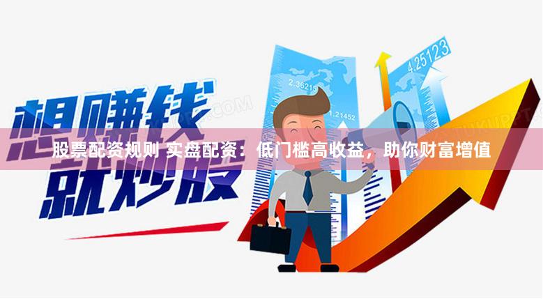 股票配资规则 实盘配资：低门槛高收益，助你财富增值