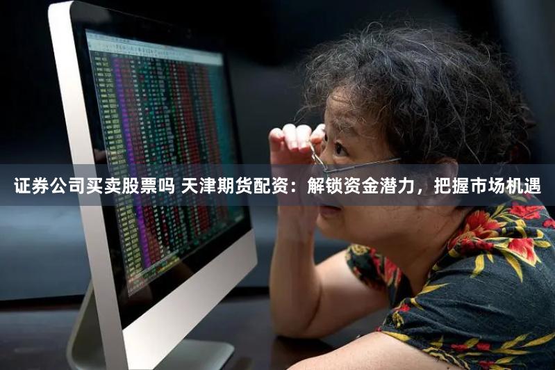 证券公司买卖股票吗 天津期货配资：解锁资金潜力，把握市场机遇