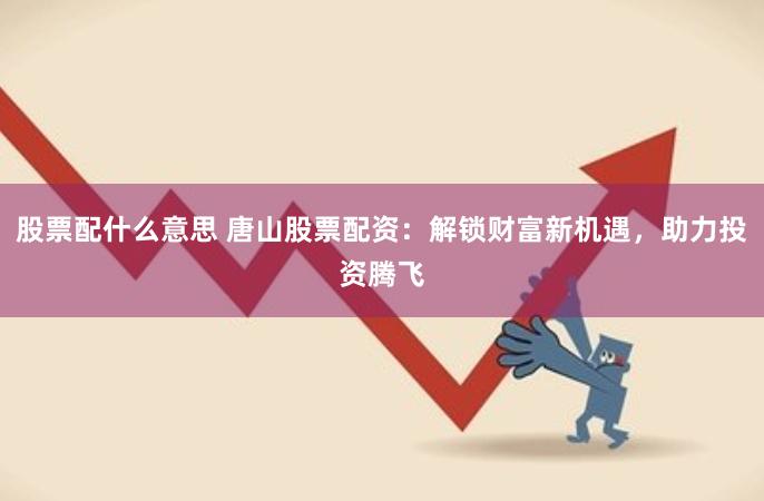 股票配什么意思 唐山股票配资：解锁财富新机遇，助力投资腾飞