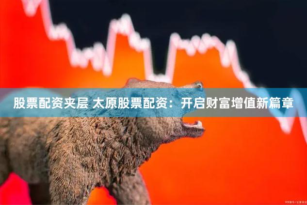 股票配资夹层 太原股票配资：开启财富增值新篇章