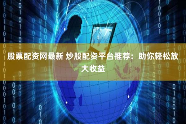 股票配资网最新 炒股配资平台推荐：助你轻松放大收益