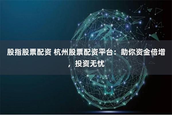 股指股票配资 杭州股票配资平台：助你资金倍增，投资无忧