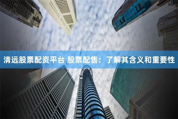 清远股票配资平台 股票配售：了解其含义和重要性