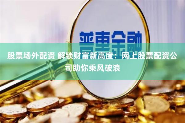 股票场外配资 解锁财富新高度：网上股票配资公司助你乘风破浪